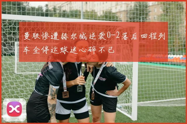 曼联惨遭赫尔城逆袭0-2落后回程列车全停运球迷心碎不已