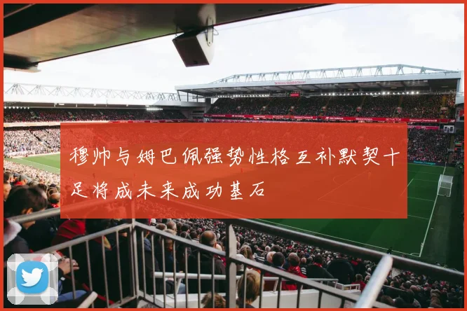穆帅与姆巴佩强势性格互补默契十足将成未来成功基石